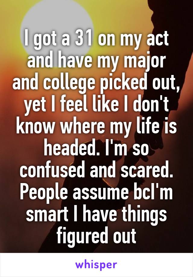 I got a 31 on my act and have my major and college picked out, yet I feel like I don't know where my life is headed. I'm so confused and scared. People assume bcI'm smart I have things figured out