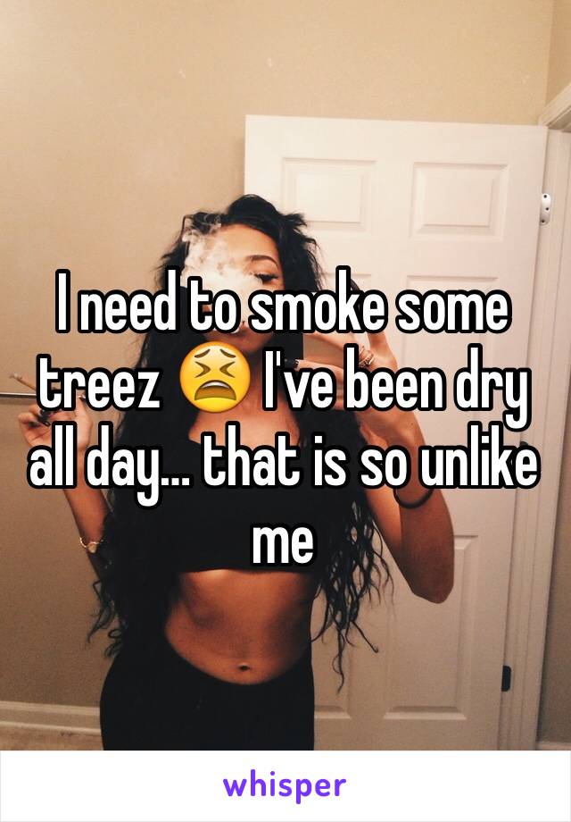 I need to smoke some treez 😫 I've been dry all day… that is so unlike me