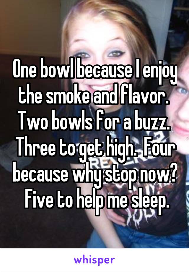 One bowl because I enjoy the smoke and flavor.  Two bowls for a buzz.  Three to get high.  Four because why stop now?  Five to help me sleep.