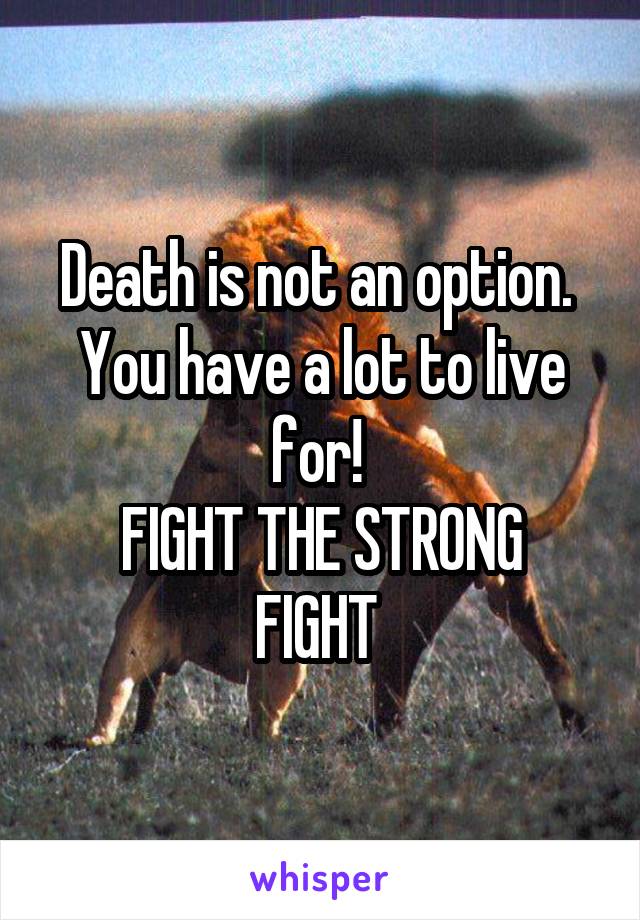 Death is not an option.  You have a lot to live for! 
FIGHT THE STRONG FIGHT 