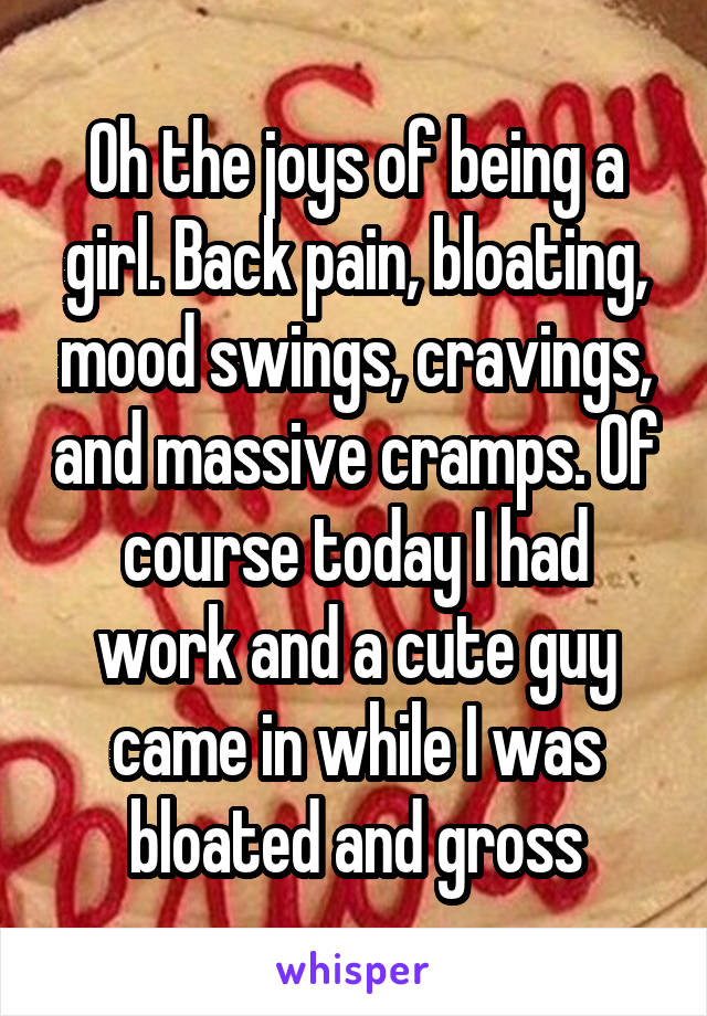 Oh the joys of being a girl. Back pain, bloating, mood swings, cravings, and massive cramps. Of course today I had work and a cute guy came in while I was bloated and gross