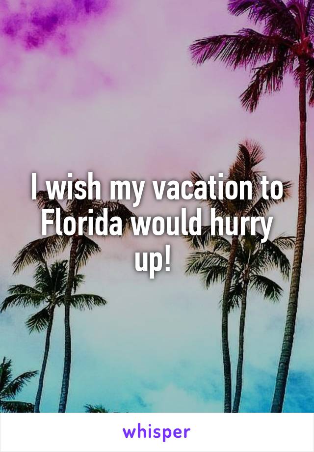 I wish my vacation to Florida would hurry up! 