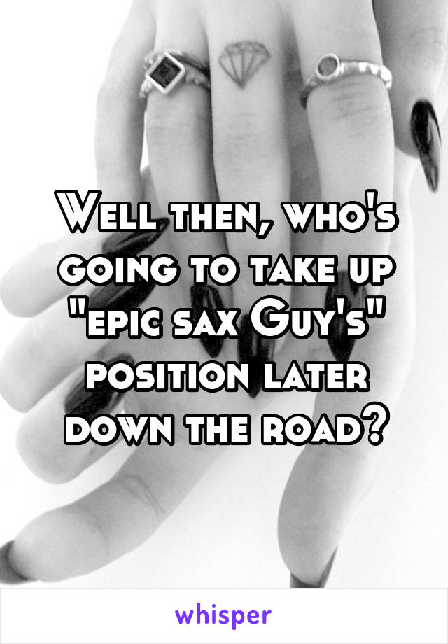 Well then, who's going to take up "epic sax Guy's" position later down the road?