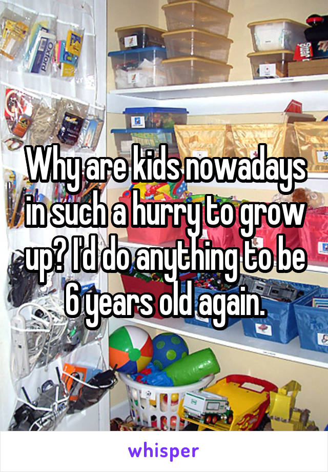 Why are kids nowadays in such a hurry to grow up? I'd do anything to be 6 years old again.