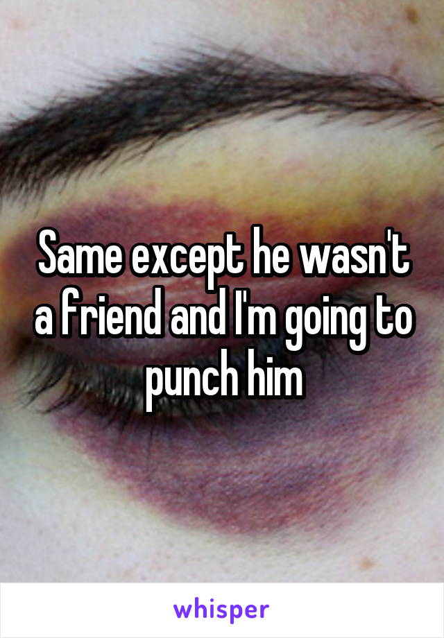 Same except he wasn't a friend and I'm going to punch him