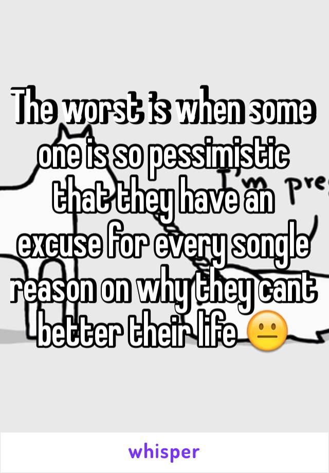 The worst is when some one is so pessimistic that they have an excuse for every songle reason on why they cant better their life 😐