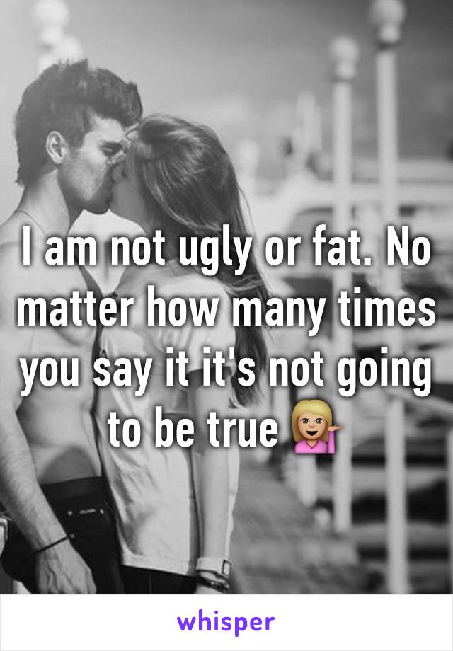 I am not ugly or fat. No matter how many times you say it it's not going to be true 💁🏼