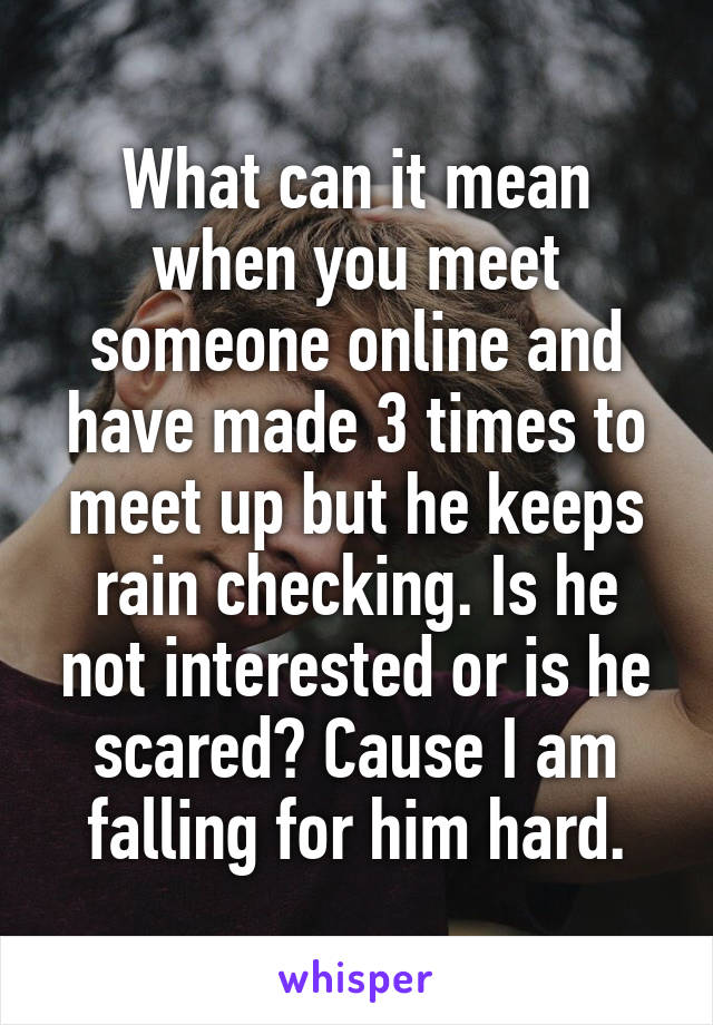 What can it mean when you meet someone online and have made 3 times to meet up but he keeps rain checking. Is he not interested or is he scared? Cause I am falling for him hard.