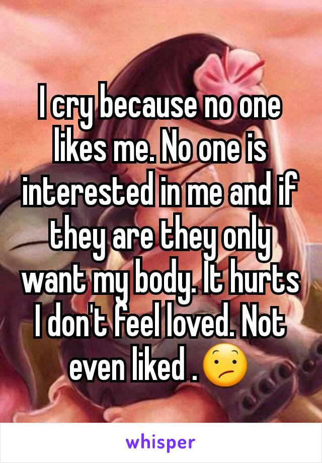 I cry because no one likes me. No one is interested in me and if they are they only want my body. It hurts I don't feel loved. Not even liked .😕