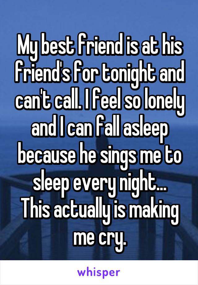 My best friend is at his friend's for tonight and can't call. I feel so lonely and I can fall asleep because he sings me to sleep every night...
This actually is making me cry.