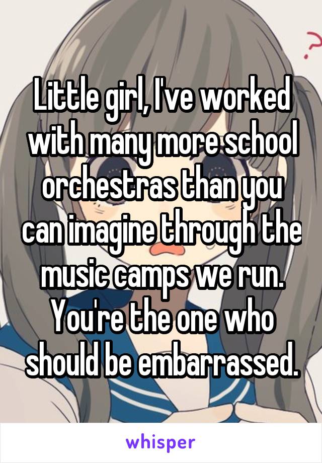 Little girl, I've worked with many more school orchestras than you can imagine through the music camps we run. You're the one who should be embarrassed.