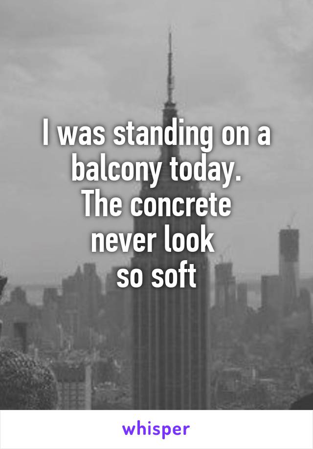 I was standing on a balcony today.
The concrete
never look 
so soft
