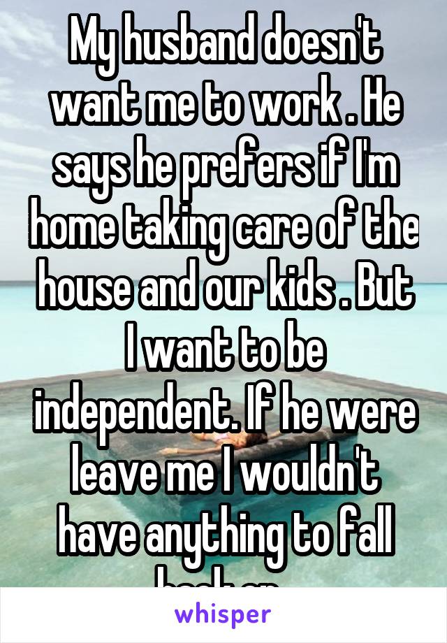 My husband doesn't want me to work . He says he prefers if I'm home taking care of the house and our kids . But I want to be independent. If he were leave me I wouldn't have anything to fall back on. 