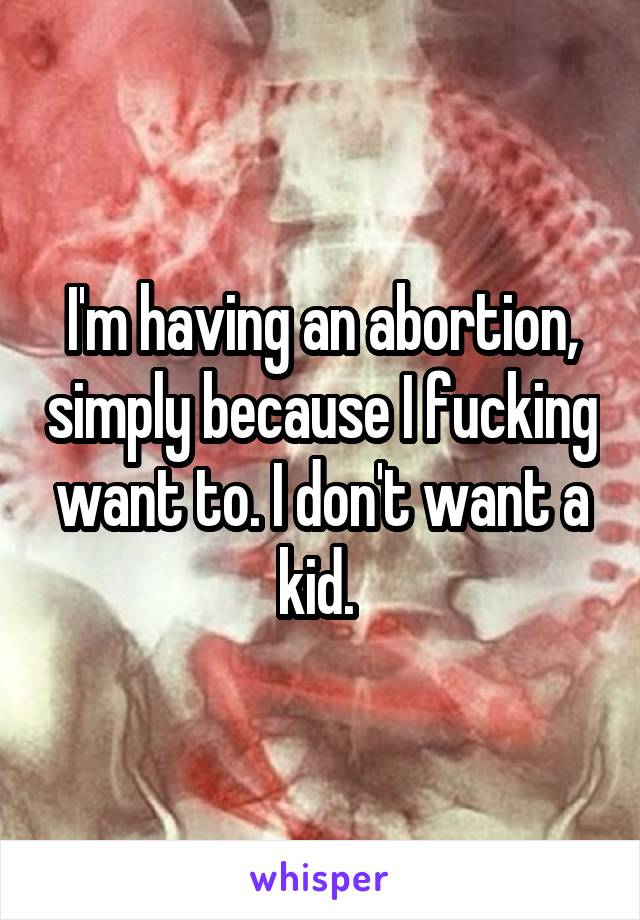 I'm having an abortion, simply because I fucking want to. I don't want a kid. 