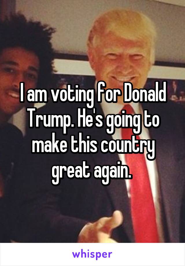 I am voting for Donald Trump. He's going to make this country great again. 