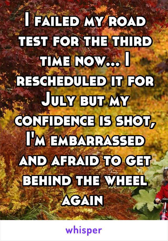 I failed my road test for the third time now... I rescheduled it for July but my confidence is shot, I'm embarrassed and afraid to get behind the wheel again 
