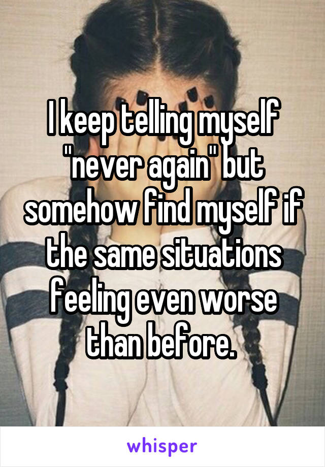 I keep telling myself "never again" but somehow find myself if the same situations feeling even worse than before. 