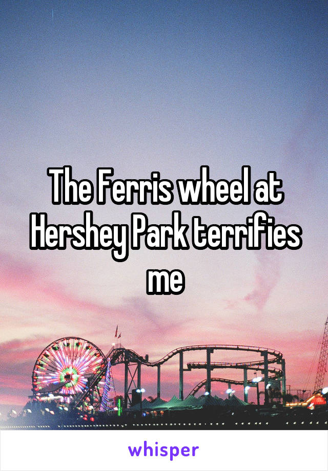 The Ferris wheel at Hershey Park terrifies me