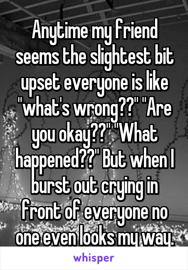 Anytime my friend seems the slightest bit upset everyone is like "what's wrong??" "Are you okay??" "What happened??" But when I burst out crying in front of everyone no one even looks my way.