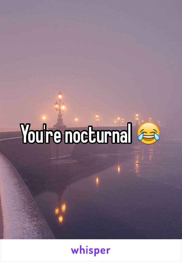 You're nocturnal 😂 