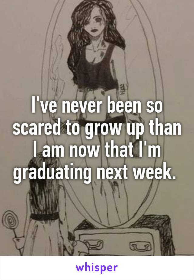 I've never been so scared to grow up than I am now that I'm graduating next week. 