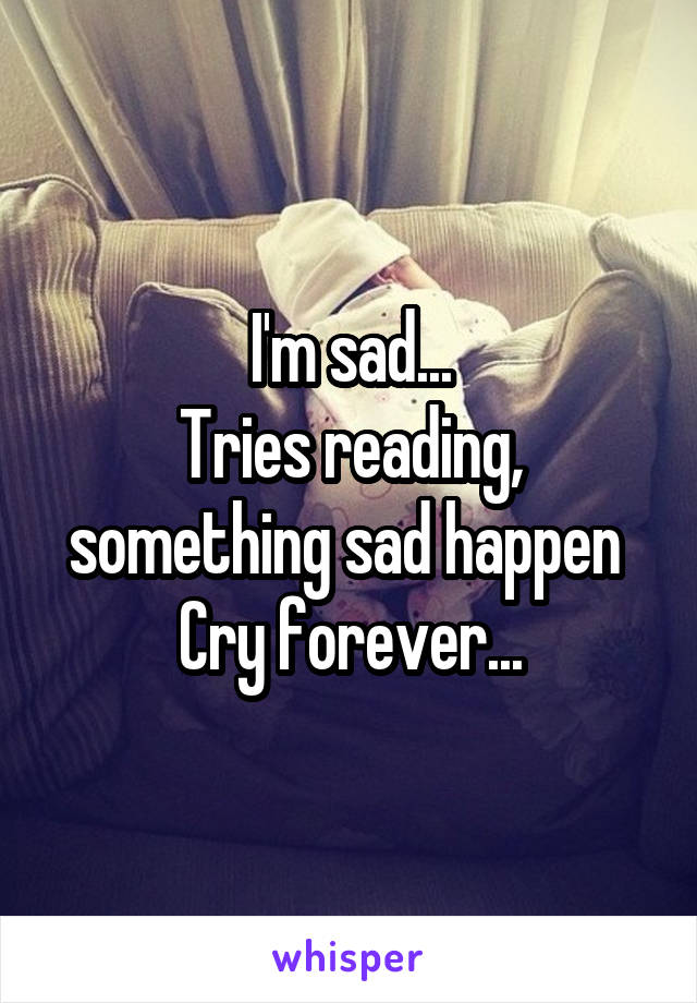 I'm sad...
Tries reading, something sad happen 
Cry forever...