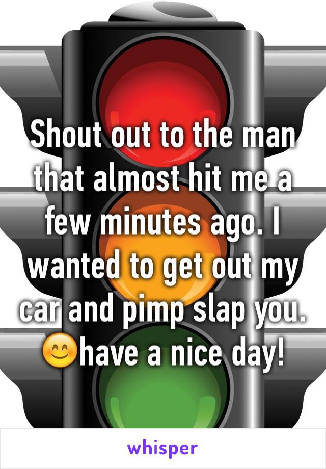 Shout out to the man that almost hit me a few minutes ago. I wanted to get out my car and pimp slap you.😊have a nice day!