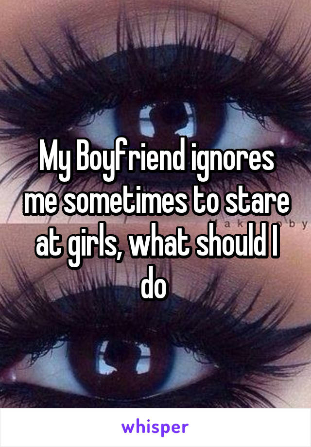 My Boyfriend ignores me sometimes to stare at girls, what should I do 