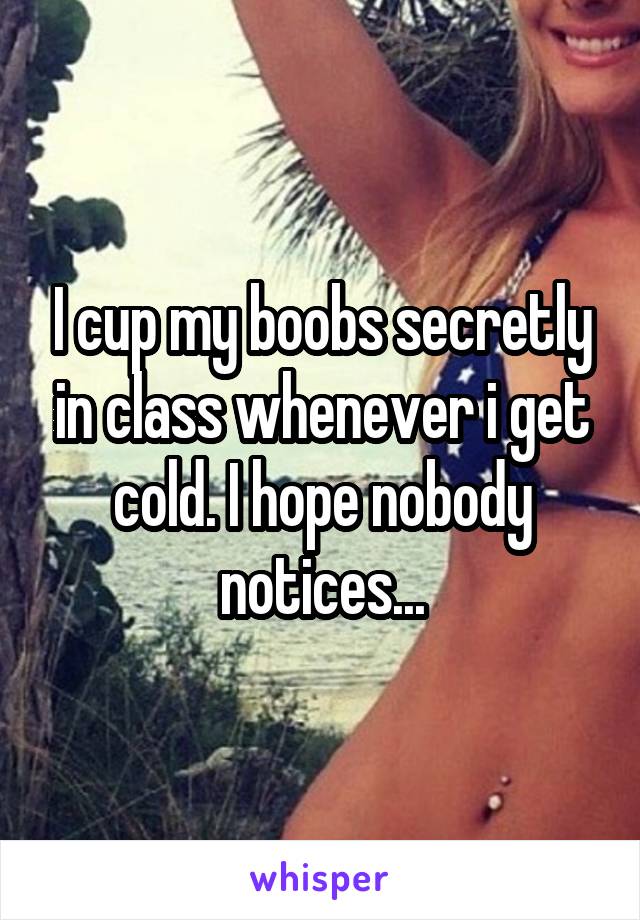 I cup my boobs secretly in class whenever i get cold. I hope nobody notices...