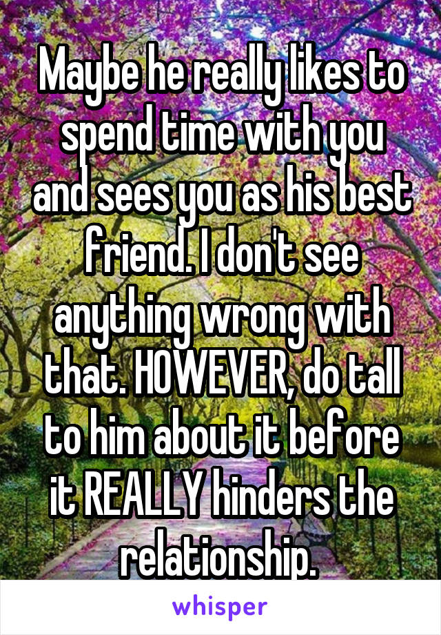 Maybe he really likes to spend time with you and sees you as his best friend. I don't see anything wrong with that. HOWEVER, do tall to him about it before it REALLY hinders the relationship. 