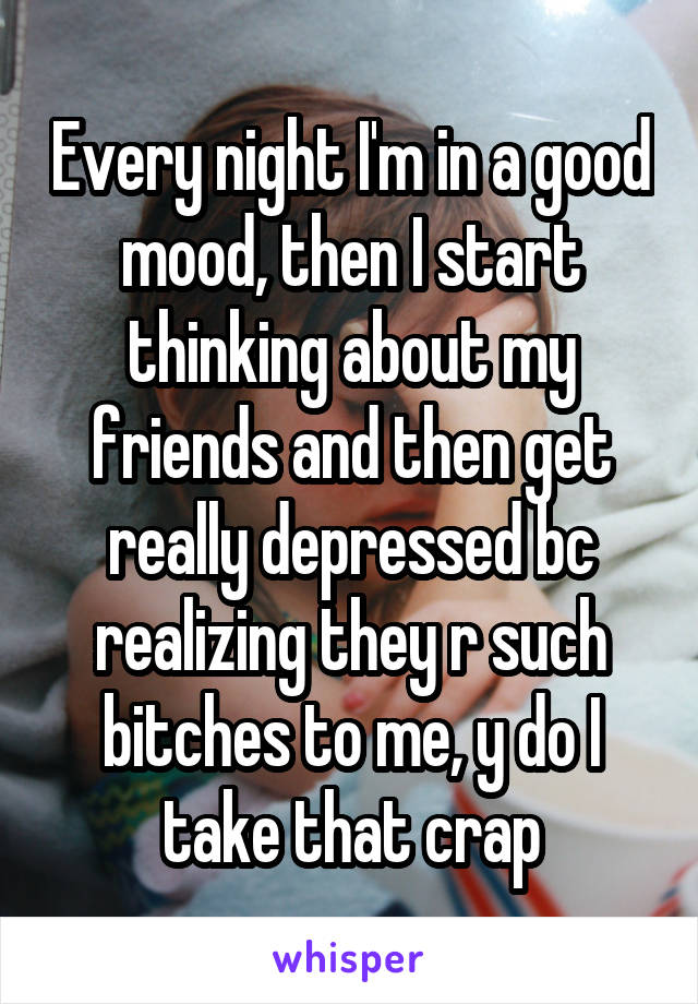 Every night I'm in a good mood, then I start thinking about my friends and then get really depressed bc realizing they r such bitches to me, y do I take that crap