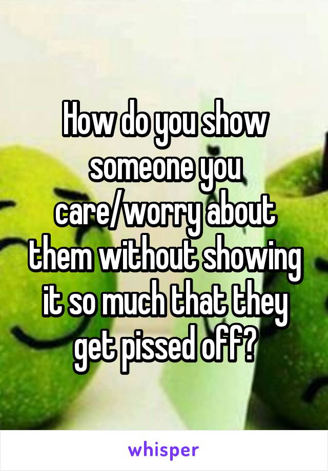 How do you show someone you care/worry about them without showing it so much that they get pissed off?