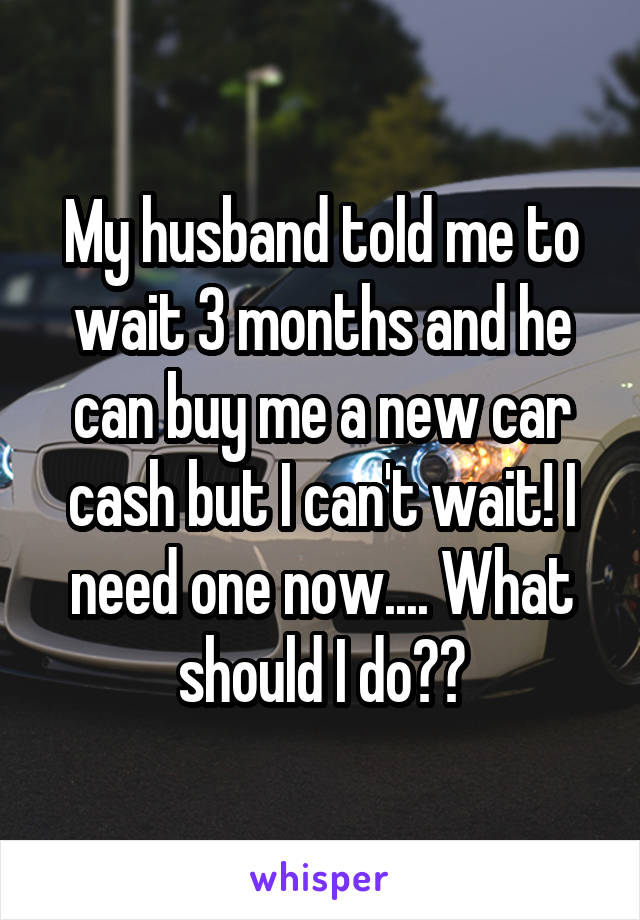 My husband told me to wait 3 months and he can buy me a new car cash but I can't wait! I need one now.... What should I do??