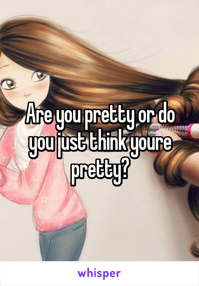 Are you pretty or do you just think youre pretty?