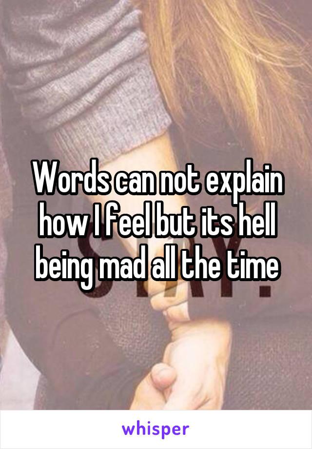 Words can not explain how I feel but its hell being mad all the time