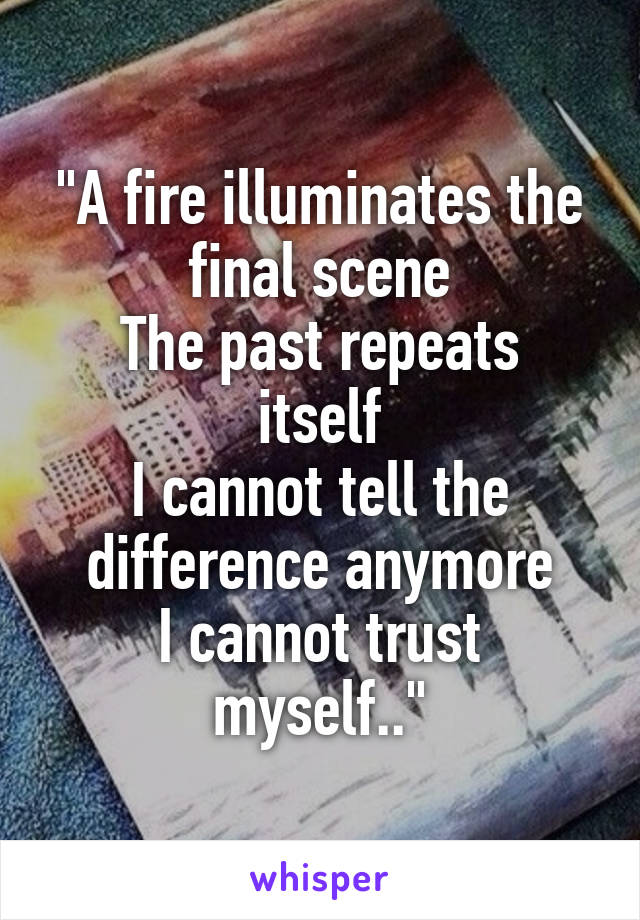 "A fire illuminates the final scene
The past repeats itself
I cannot tell the difference anymore
I cannot trust myself.."