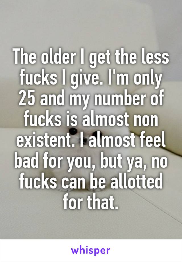 The older I get the less fucks I give. I'm only 25 and my number of fucks is almost non existent. I almost feel bad for you, but ya, no fucks can be allotted for that.