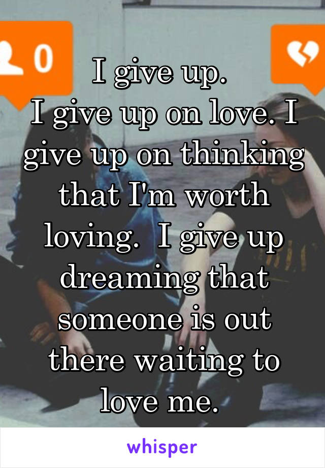 I give up. 
I give up on love. I give up on thinking that I'm worth loving.  I give up dreaming that someone is out there waiting to love me. 