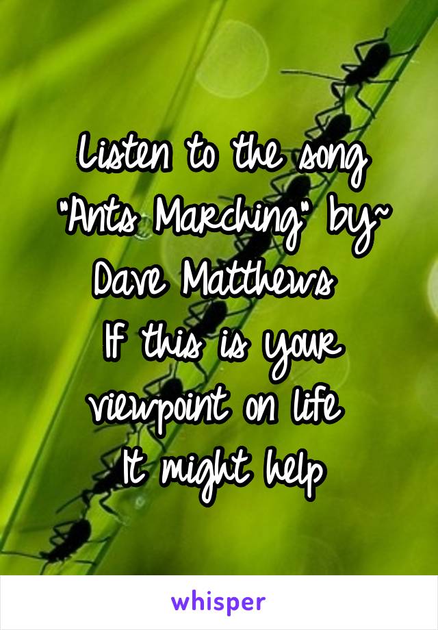 Listen to the song "Ants Marching" by~ Dave Matthews 
If this is your viewpoint on life 
It might help