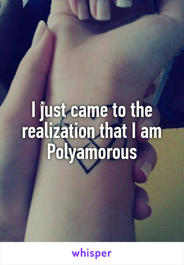 I just came to the realization that I am Polyamorous