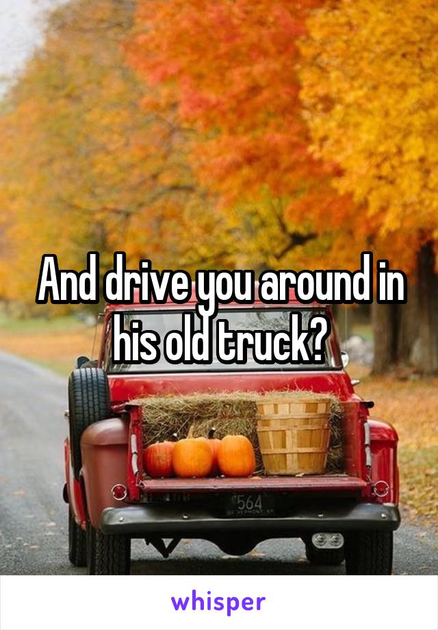 And drive you around in his old truck?