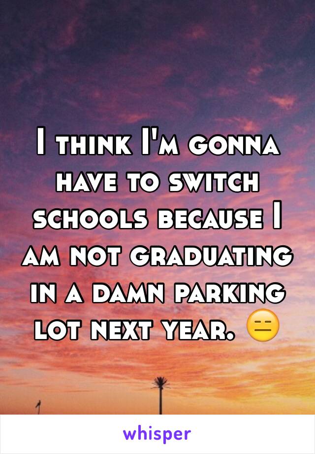 I think I'm gonna have to switch schools because I am not graduating in a damn parking lot next year. 😑