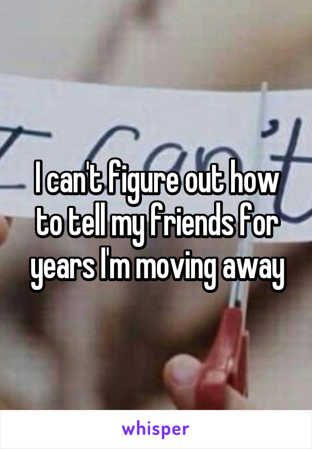 I can't figure out how to tell my friends for years I'm moving away