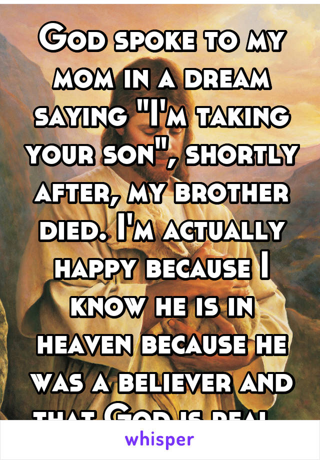 God spoke to my mom in a dream saying "I'm taking your son", shortly after, my brother died. I'm actually happy because I know he is in heaven because he was a believer and that God is real. 