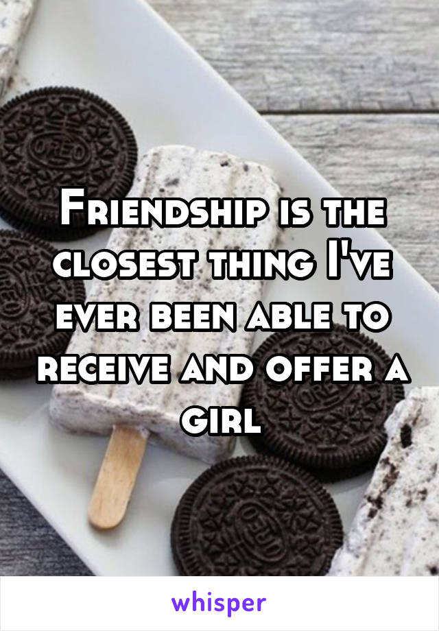 Friendship is the closest thing I've ever been able to receive and offer a girl