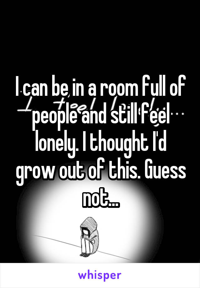 I can be in a room full of people and still feel lonely. I thought I'd grow out of this. Guess not...