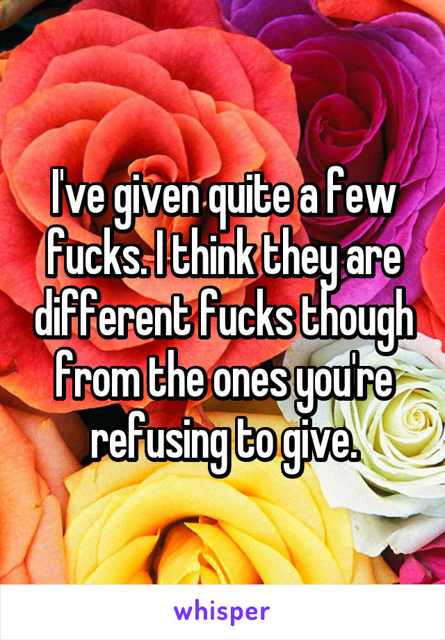 I've given quite a few fucks. I think they are different fucks though from the ones you're refusing to give.