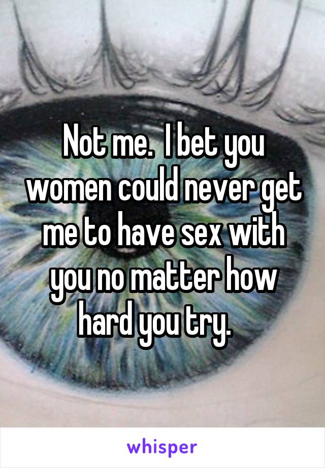 Not me.  I bet you women could never get me to have sex with you no matter how hard you try.   