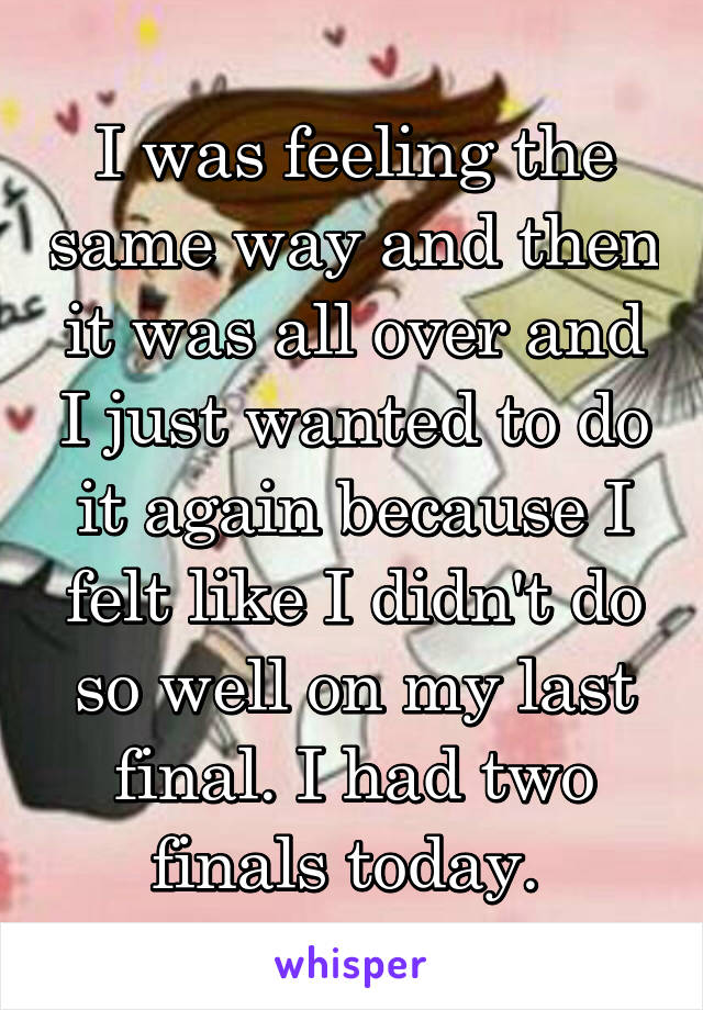 I was feeling the same way and then it was all over and I just wanted to do it again because I felt like I didn't do so well on my last final. I had two finals today. 