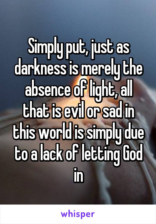 Simply put, just as darkness is merely the absence of light, all that is evil or sad in this world is simply due to a lack of letting God in